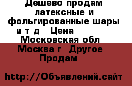 Дешево продам латексные и фольгированные шары и т.д › Цена ­ 20 000 - Московская обл., Москва г. Другое » Продам   